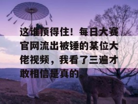 这谁顶得住！每日大赛官网流出被锤的某位大佬视频，我看了三遍才敢相信是真的。