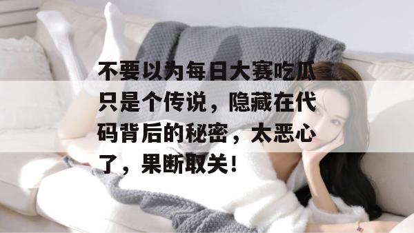 不要以为每日大赛吃瓜只是个传说，隐藏在代码背后的秘密，太恶心了，果断取关！