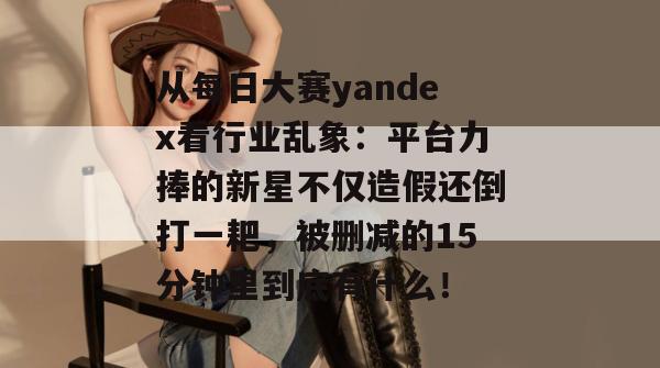 从每日大赛yandex看行业乱象：平台力捧的新星不仅造假还倒打一耙，被删减的15分钟里到底有什么！