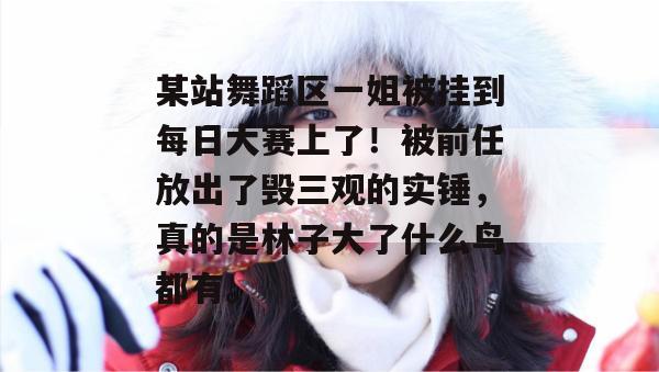 某站舞蹈区一姐被挂到每日大赛上了！被前任放出了毁三观的实锤，真的是林子大了什么鸟都有。