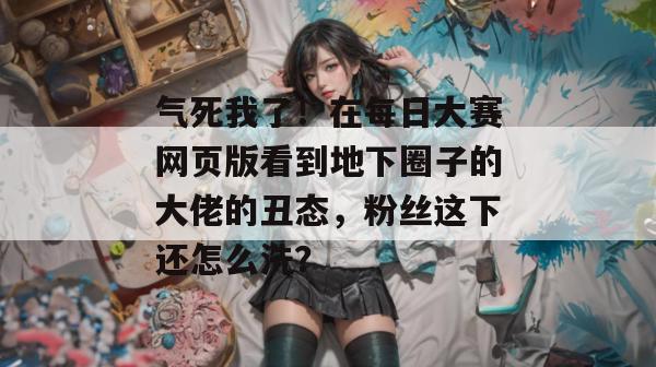 气死我了！在每日大赛网页版看到地下圈子的大佬的丑态，粉丝这下还怎么洗？
